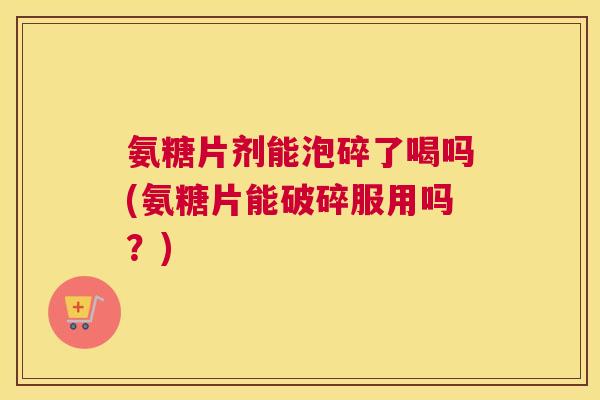 氨糖片剂能泡碎了喝吗(氨糖片能破碎服用吗？)