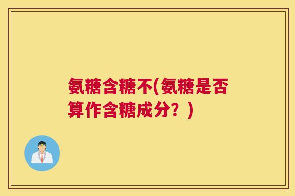 氨糖含糖不(氨糖是否算作含糖成分?) 氨糖含糖不(氨糖是否算作含糖成分?)