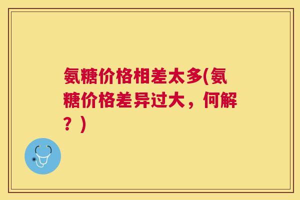 氨糖价格相差太多(氨糖价格差异过大，何解？)