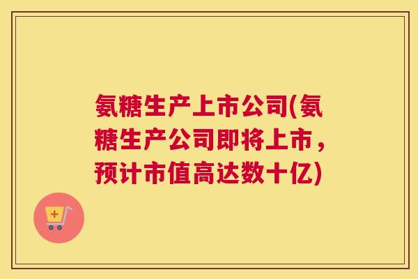 氨糖生产上市公司(氨糖生产公司即将上市,预计市值高达数十亿) 氨糖生产上市公司(氨糖生产公司即将上市,预计市值高达数十亿)