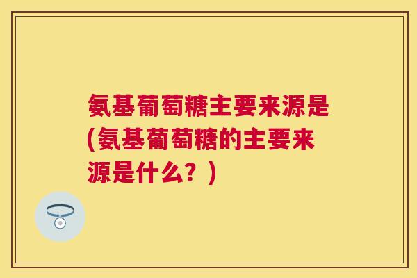 氨基葡萄糖主要来源是(氨基葡萄糖的主要来源是什么？)