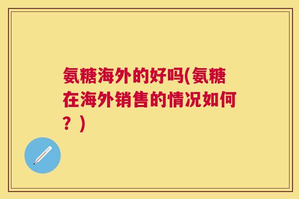 氨糖海外的好吗(氨糖在海外销售的情况如何?)