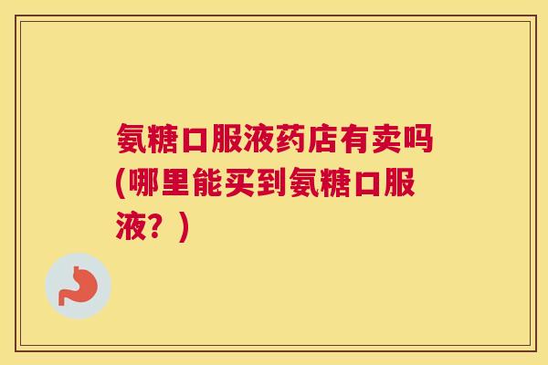 氨糖口服液药店有卖吗(哪里能买到氨糖口服液?)