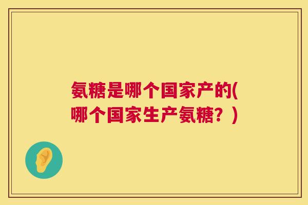 氨糖是哪个国家产的(哪个国家生产氨糖?)