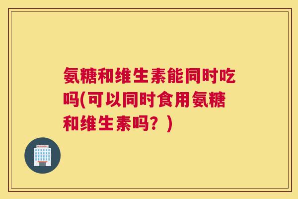 氨糖和维生素能同时吃吗(可以同时食用氨糖和维生素吗?)