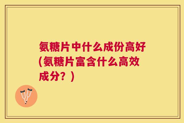氨糖片中什么成份高好(氨糖片富含什么高效成分?)