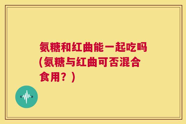 氨糖和红曲能一起吃吗(氨糖与红曲可否混合食用?) 氨糖和红曲能一起吃吗(氨糖与红曲可否混合食用?)