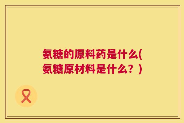 氨糖的原料药是什么(氨糖原材料是什么？)