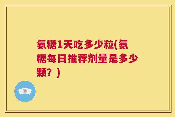 氨糖1天吃多少粒(氨糖每日推荐剂量是多少颗?)