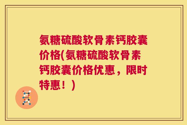 氨糖硫酸软骨素钙胶囊价格(氨糖硫酸软骨素钙胶囊价格优惠,限时特惠!)