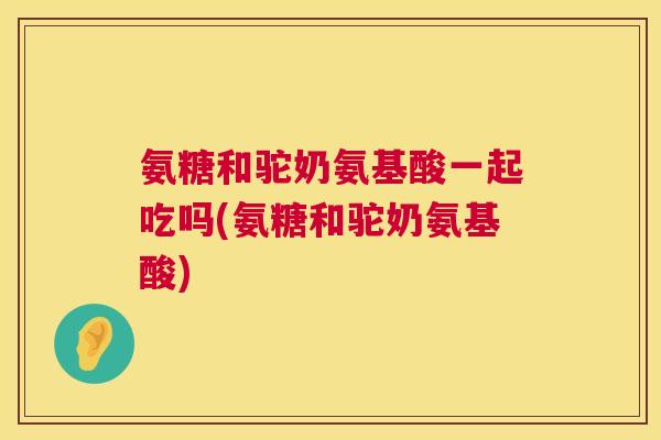 氨糖和驼奶氨基酸一起吃吗(氨糖和驼奶氨基酸)