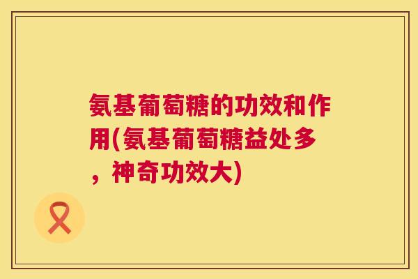 氨基葡萄糖的功效和作用(氨基葡萄糖益处多，神奇功效大)