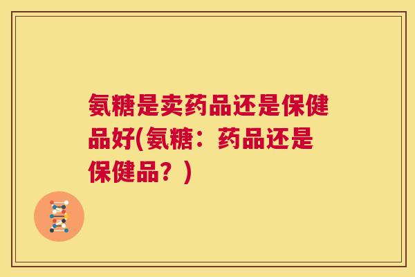 氨糖是卖药品还是保健品好(氨糖:药品还是保健品?) 氨糖是卖药品还是保健品好(氨糖:药品还是保健品?)