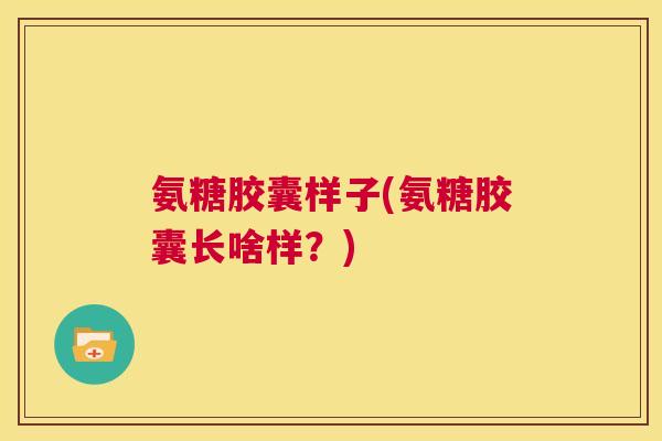 氨糖胶囊样子(氨糖胶囊长啥样?)