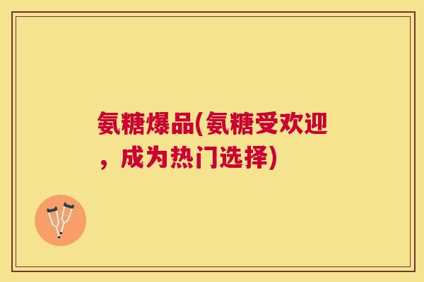 氨糖爆品(氨糖受欢迎，成为热门选择)
