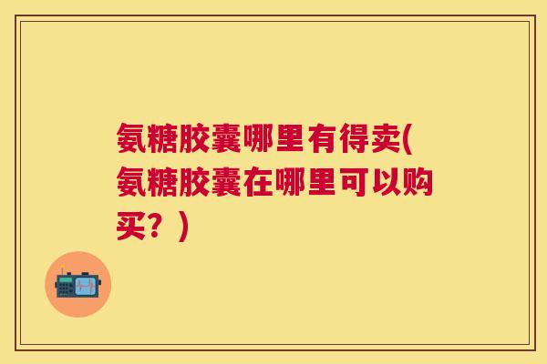氨糖胶囊哪里有得卖(氨糖胶囊在哪里可以购买?)