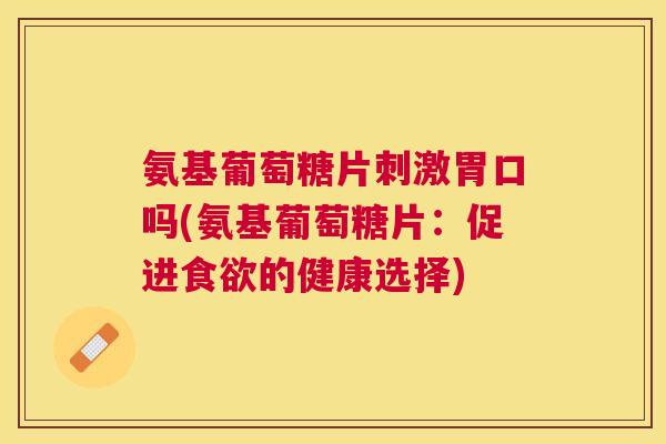 氨基葡萄糖片刺激胃口吗(氨基葡萄糖片:促进食欲的健康选择)