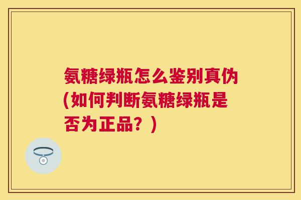 氨糖绿瓶怎么鉴别真伪(如何判断氨糖绿瓶是否为正品？)