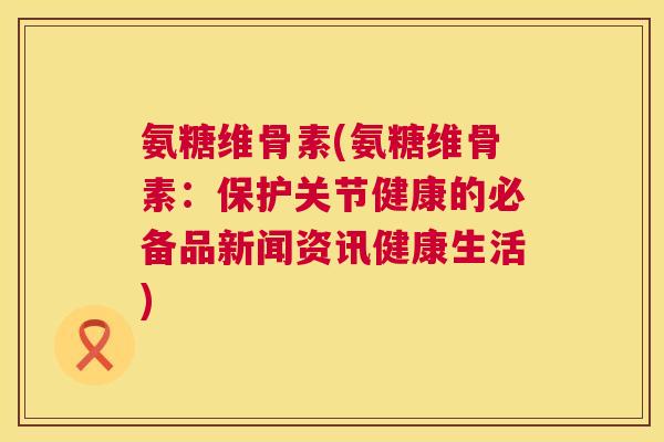 氨糖维骨素(氨糖维骨素:保护关节健康的必备品新闻资讯健康生活)