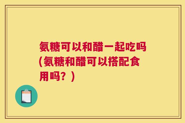氨糖可以和醋一起吃吗(氨糖和醋可以搭配食用吗?)