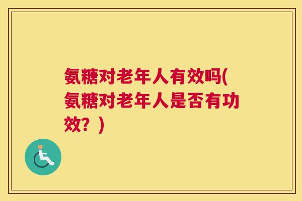 氨糖对老年人有效吗(氨糖对老年人是否有功效?)