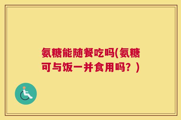 氨糖能随餐吃吗(氨糖可与饭一并食用吗?)
