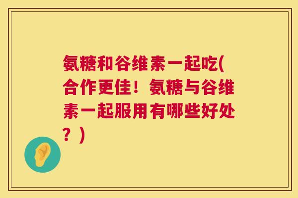 氨糖和谷维素一起吃(合作更佳!氨糖与谷维素一起服用有哪些好处?)