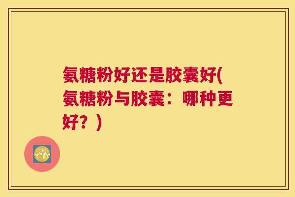 氨糖粉好还是胶囊好(氨糖粉与胶囊:哪种更好?)