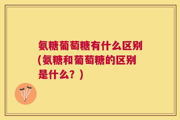 氨糖葡萄糖有什么区别(氨糖和葡萄糖的区别是什么?)