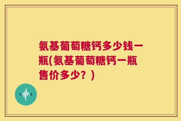 氨基葡萄糖钙多少钱一瓶(氨基葡萄糖钙一瓶售价多少？)