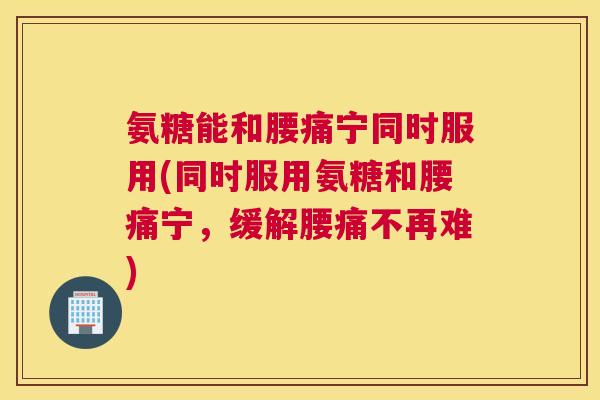 氨糖能和腰痛宁同时服用(同时服用氨糖和腰痛宁,缓解腰痛不再难) 氨糖能和腰痛宁同时服用(同时服用氨糖和腰痛宁,缓解腰痛不再难)