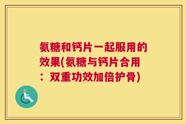 氨糖和钙片一起服用的效果(氨糖与钙片合用：双重功效加倍护骨)
