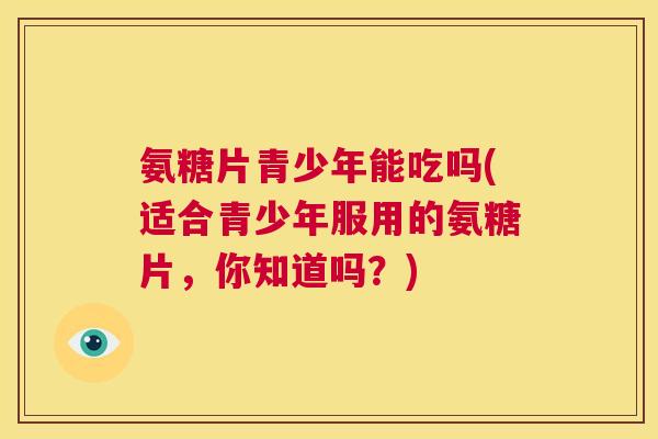 氨糖片青少年能吃吗(适合青少年服用的氨糖片,你知道吗?)