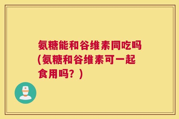 氨糖能和谷维素同吃吗(氨糖和谷维素可一起食用吗?)