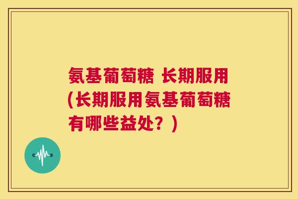 氨基葡萄糖 长期服用(长期服用氨基葡萄糖有哪些益处？)