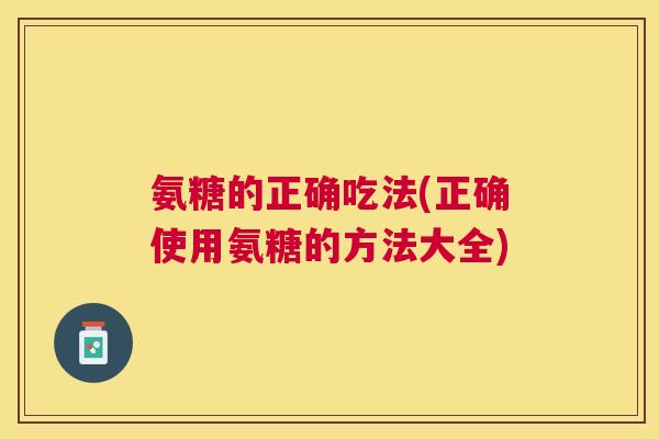 氨糖的正确吃法(正确使用氨糖的方法大全)