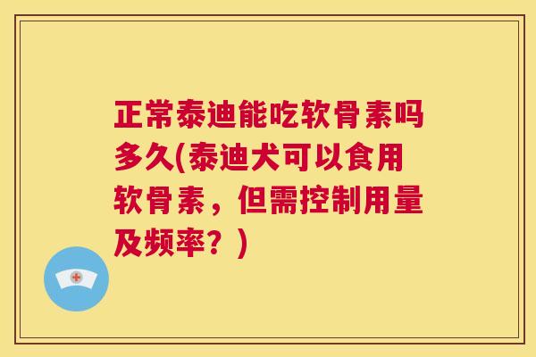正常泰迪能吃软骨素吗多久(泰迪犬可以食用软骨素，但需控制用量及频率？)