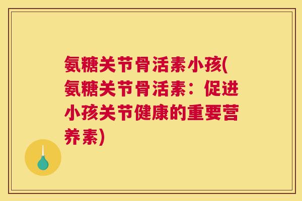 氨糖关节骨活素小孩(氨糖关节骨活素:促进小孩关节健康的重要营养素)