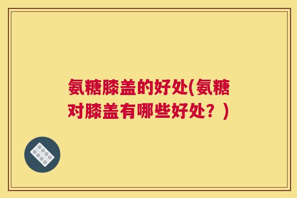 氨糖膝盖的好处(氨糖对膝盖有哪些好处?) 氨糖膝盖的好处(氨糖对膝盖有哪些好处?)