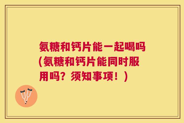 氨糖和钙片能一起喝吗(氨糖和钙片能同时服用吗？须知事项！)
