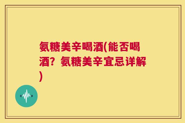 氨糖美辛喝酒(能否喝酒?氨糖美辛宜忌详解)