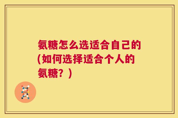 氨糖怎么选适合自己的(如何选择适合个人的氨糖?)