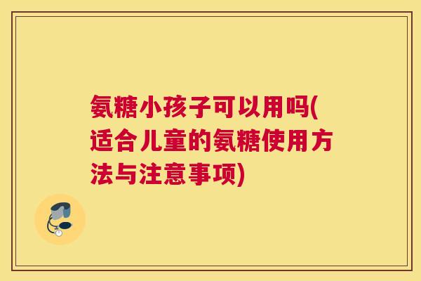 氨糖小孩子可以用吗(适合儿童的氨糖使用方法与注意事项)