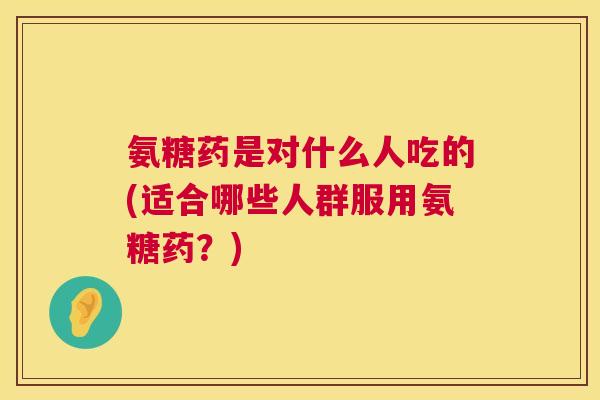 氨糖药是对什么人吃的(适合哪些人群服用氨糖药？)