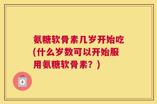 氨糖软骨素几岁开始吃(什么岁数可以开始服用氨糖软骨素?)