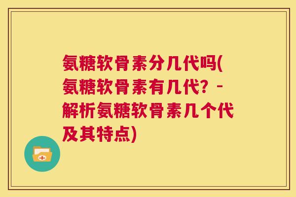 氨糖软骨素分几代吗(氨糖软骨素有几代?-解析氨糖软骨素几个代及其特点)