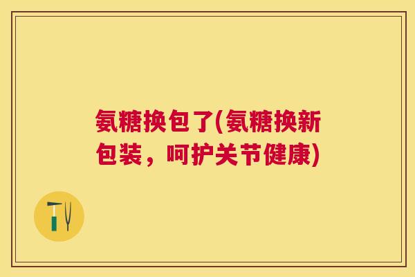 氨糖换包了(氨糖换新包装,呵护关节健康)