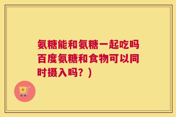 氨糖能和氨糖一起吃吗百度氨糖和食物可以同时摄入吗？)