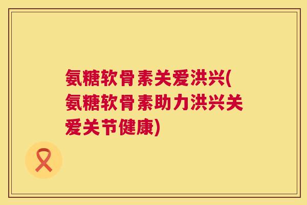 氨糖软骨素关爱洪兴(氨糖软骨素助力洪兴关爱关节健康)