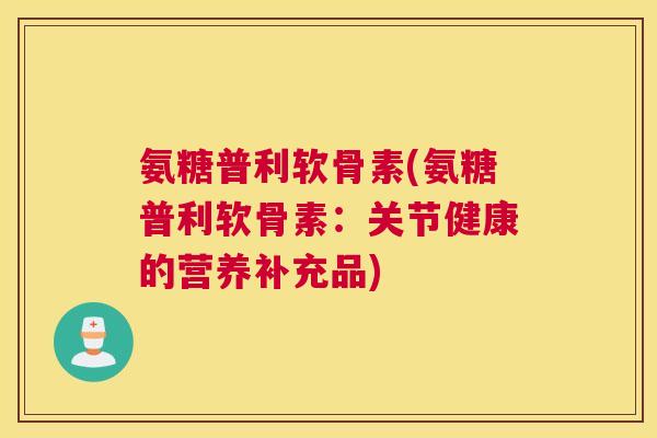 氨糖普利软骨素(氨糖普利软骨素:关节健康的营养补充品)